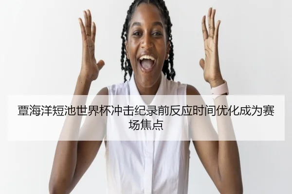 覃海洋短池世界杯冲击纪录前反应时间优化成为赛场焦点